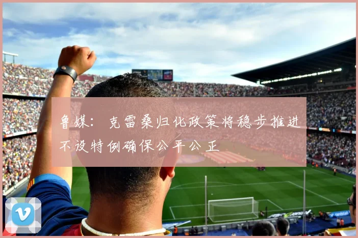 鲁媒：克雷桑归化政策将稳步推进不设特例确保公平公正