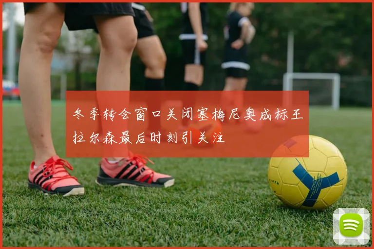 冬季转会窗口关闭塞梅尼奥成标王拉尔森最后时刻引关注