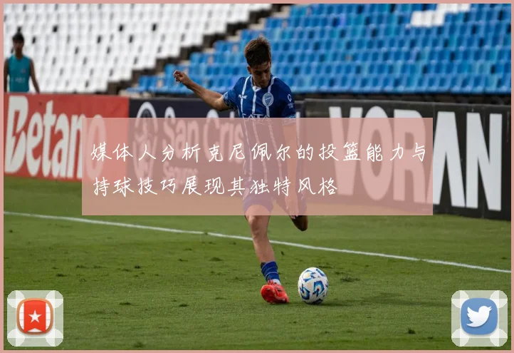 媒体人分析克尼佩尔的投篮能力与持球技巧展现其独特风格