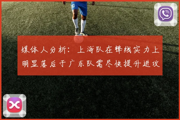 媒体人分析：上海队在锋线实力上明显落后于广东队需尽快提升进攻火力