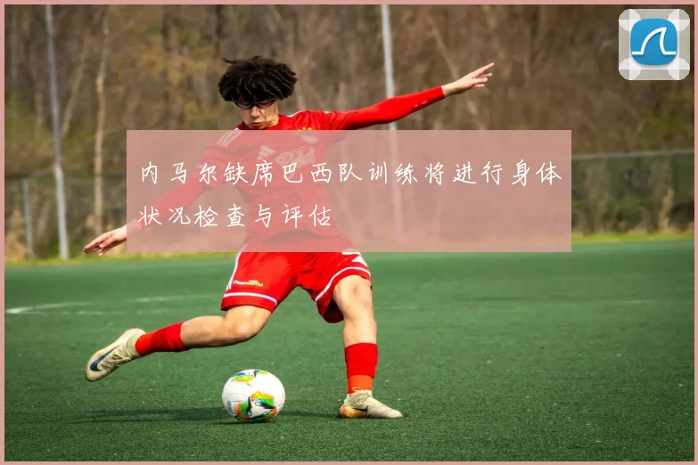 内马尔缺席巴西队训练将进行身体状况检查与评估