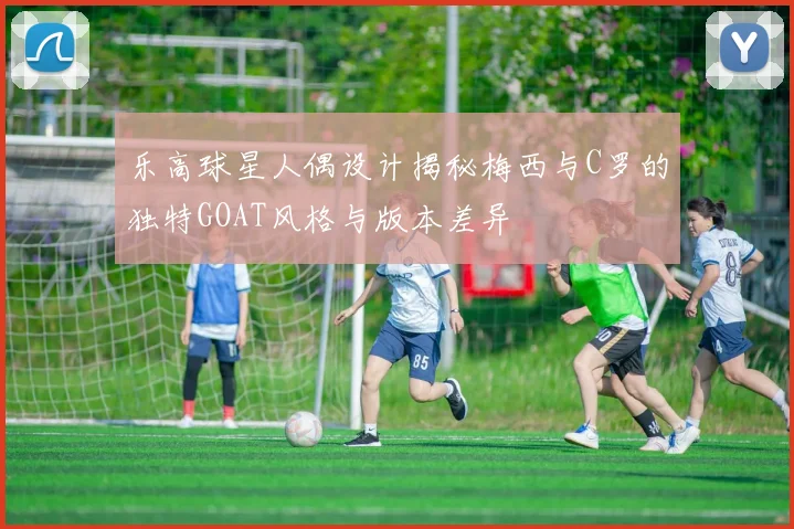 乐高球星人偶设计揭秘梅西与C罗的独特GOAT风格与版本差异