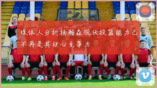 媒体人分析杨瀚森现状投篮能力已不再是其核心竞争力