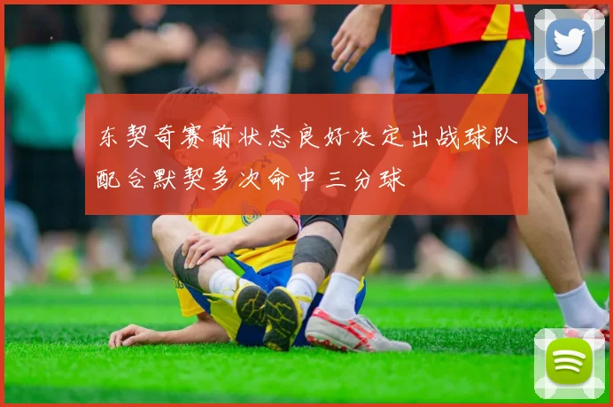 东契奇赛前状态良好决定出战球队配合默契多次命中三分球