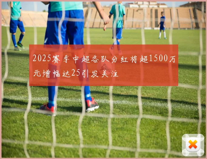 2025赛季中超各队分红将超1500万元增幅达25引发关注