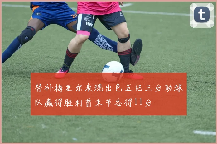 替补梅里尔表现出色五记三分助球队赢得胜利首末节各得11分