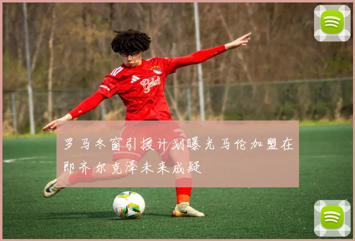 罗马冬窗引援计划曝光马伦加盟在即齐尔克泽未来成疑