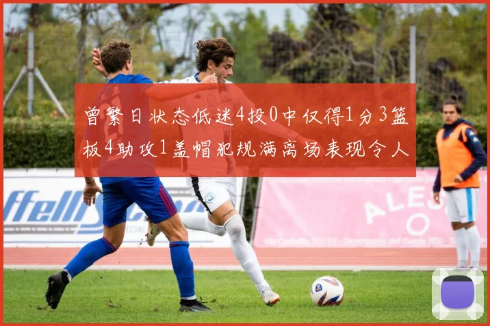 曾繁日状态低迷4投0中仅得1分3篮板4助攻1盖帽犯规满离场表现令人失望