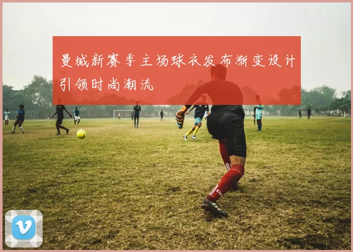 曼城新赛季主场球衣发布渐变设计引领时尚潮流