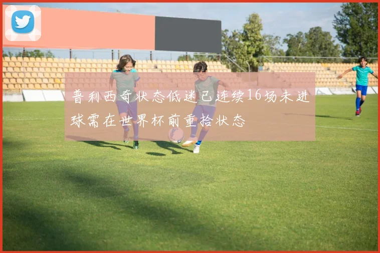 普利西奇状态低迷已连续16场未进球需在世界杯前重拾状态