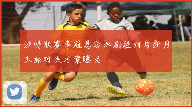 沙特联赛争冠悬念加剧胜利与新月末轮对决方案曝光