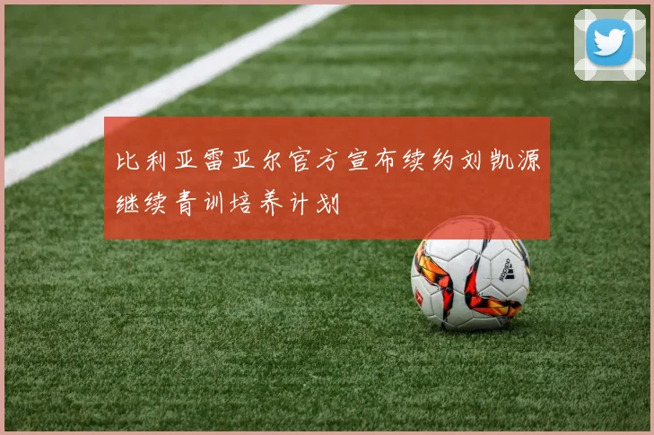 比利亚雷亚尔官方宣布续约刘凯源继续青训培养计划