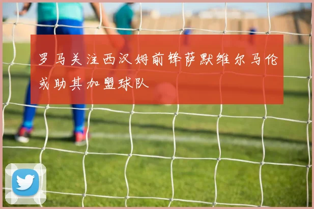罗马关注西汉姆前锋萨默维尔马伦或助其加盟球队