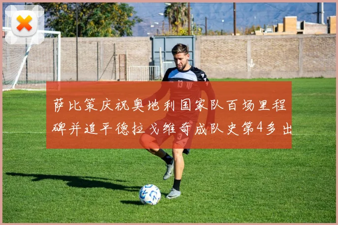 萨比策庆祝奥地利国家队百场里程碑并追平德拉戈维奇成队史第4多出场者