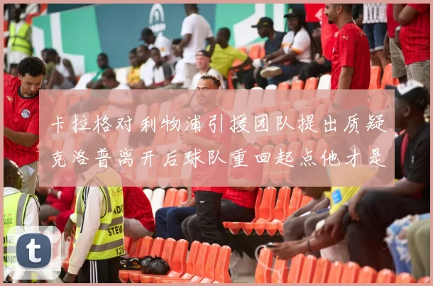 卡拉格对利物浦引援团队提出质疑克洛普离开后球队重回起点他才是真正的明星