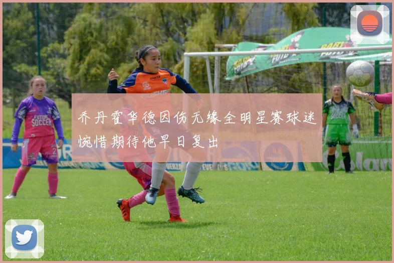 乔丹霍华德因伤无缘全明星赛球迷惋惜期待他早日复出