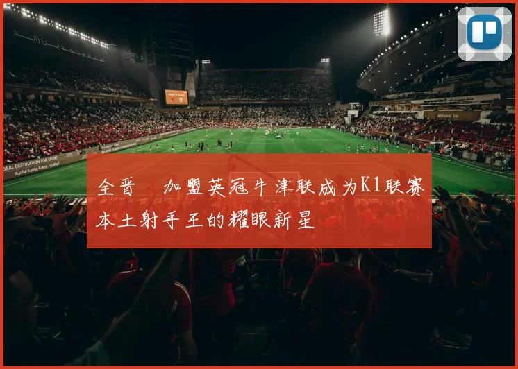 全晋旴加盟英冠牛津联成为K1联赛本土射手王的耀眼新星
