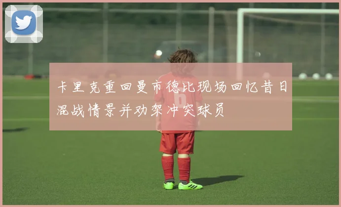 卡里克重回曼市德比现场回忆昔日混战情景并劝架冲突球员