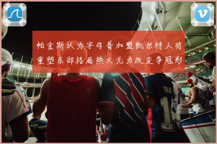 帕金斯认为字母哥加盟凯尔特人将重塑东部格局热火无力改变争冠形势