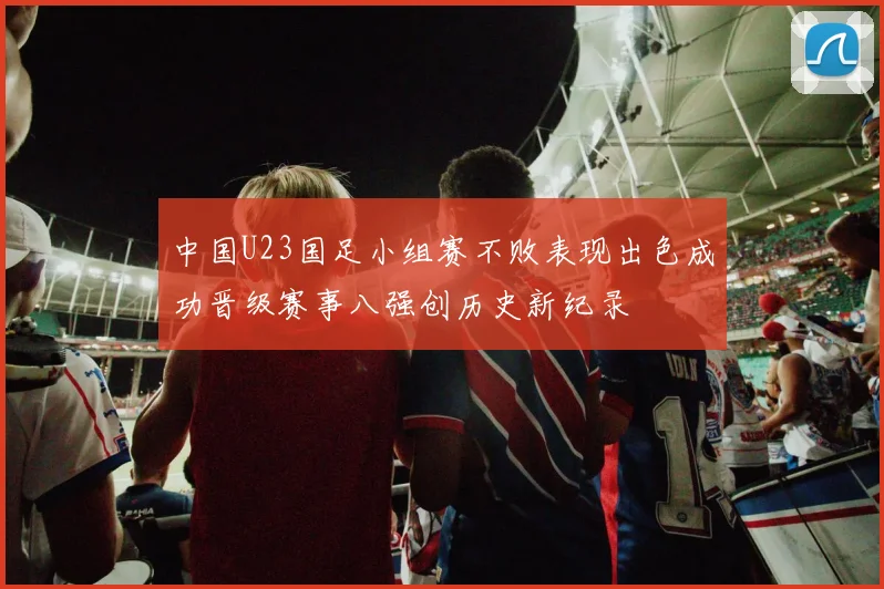 中国U23国足小组赛不败表现出色成功晋级赛事八强创历史新纪录