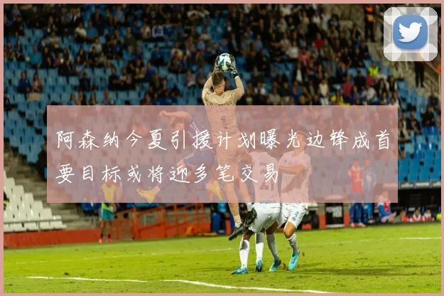 阿森纳今夏引援计划曝光边锋成首要目标或将迎多笔交易